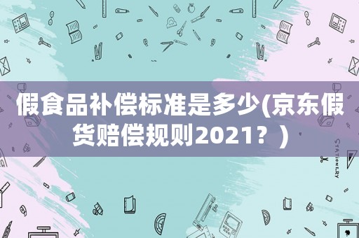 假食品補償標準是多少(京東假貨賠償規則2021？)