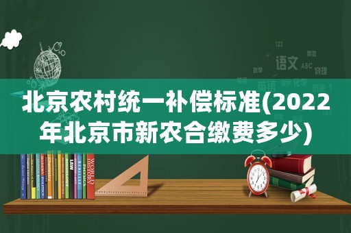 北京農(nóng)村統(tǒng)一補(bǔ)償標(biāo)準(zhǔn)(2022年北京市新農(nóng)合繳費(fèi)多少)