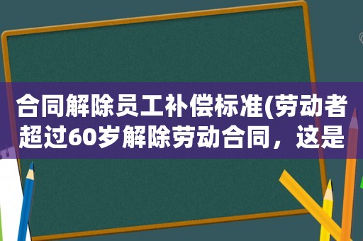 合同解除員工補償標準(勞動者超過60歲解除勞動合同，這是否要支付經濟補償呢？)