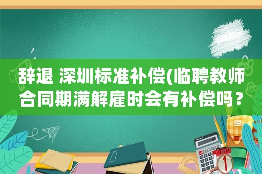 辭退 深圳標準補償(臨聘教師合同期滿解雇時會有補償嗎？)