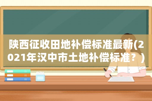 陜西征收田地補償標準最新(2021年漢中市土地補償標準？)