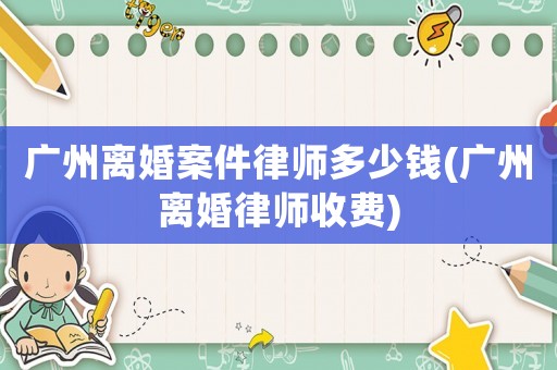 廣州離婚案件律師多少錢(廣州離婚律師收費)