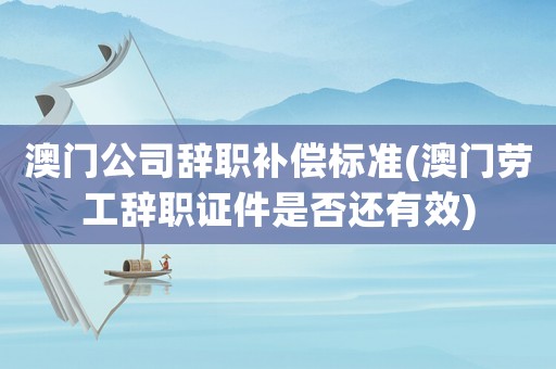 澳門公司辭職補償標準(澳門勞工辭職證件是否還有效)