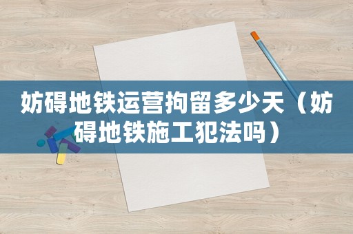 妨礙地鐵運營拘留多少天（妨礙地鐵施工犯法嗎）