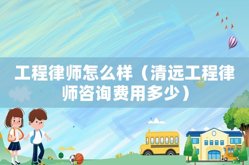 工程律師怎么樣（清遠工程律師咨詢費用多少）
