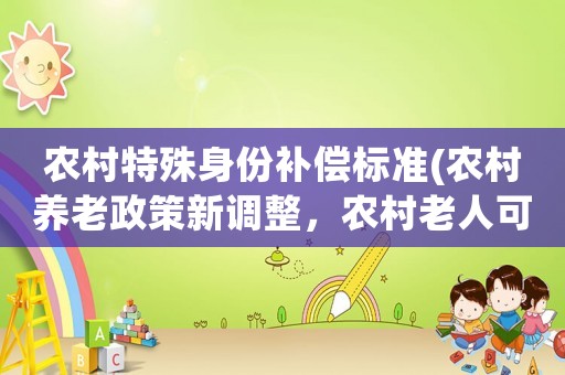 農(nóng)村特殊身份補償標準(農(nóng)村養(yǎng)老政策新調(diào)整，農(nóng)村老人可以領(lǐng)取哪些補貼？)