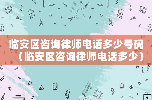 臨安區咨詢律師電話多少號碼（臨安區咨詢律師電話多少）