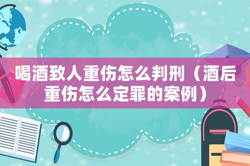 喝酒致人重傷怎么判刑（酒后重傷怎么定罪的案例）
