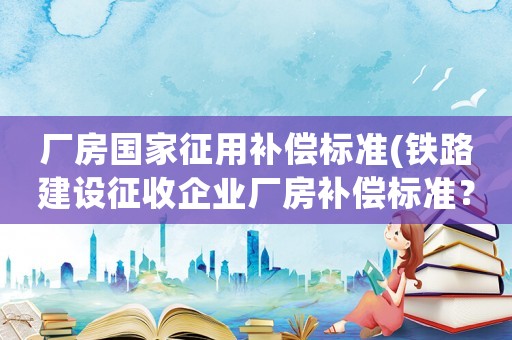 廠房國家征用補償標準(鐵路建設征收企業廠房補償標準？)