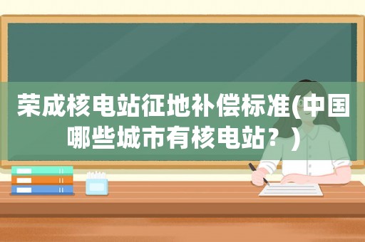榮成核電站征地補償標準(中國哪些城市有核電站？)
