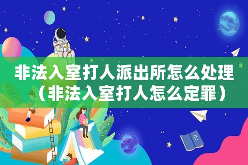 非法入室打人派出所怎么處理（非法入室打人怎么定罪）