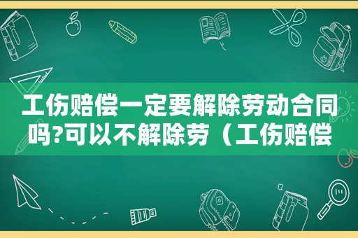 工傷賠償一定要解除勞動合同嗎?可以不解除勞（工傷賠償要解除勞動合同嗎）