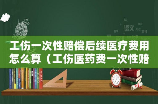 工傷一次性賠償后續醫療費用怎么算（工傷醫藥費一次性賠償協議）
