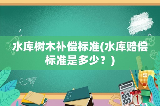 水庫(kù)樹木補(bǔ)償標(biāo)準(zhǔn)(水庫(kù)賠償標(biāo)準(zhǔn)是多少？)