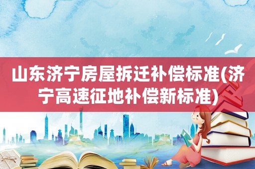 山東濟寧房屋拆遷補償標準(濟寧高速征地補償新標準)