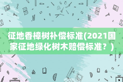 征地香樟樹補償標準(2021國家征地綠化樹木賠償標準？)