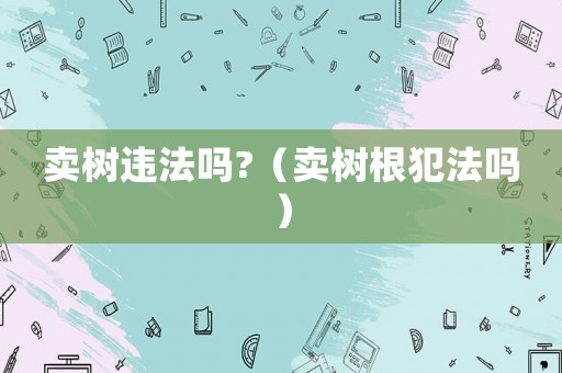 賣樹違法嗎?（賣樹根犯法嗎）