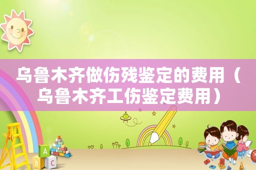 烏魯木齊做傷殘鑒定的費用（烏魯木齊工傷鑒定費用）