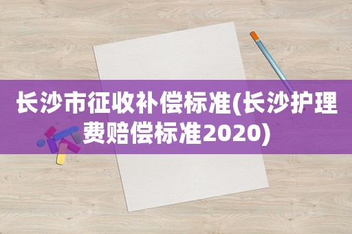 長(zhǎng)沙市征收補(bǔ)償標(biāo)準(zhǔn)(長(zhǎng)沙護(hù)理費(fèi)賠償標(biāo)準(zhǔn)2020)