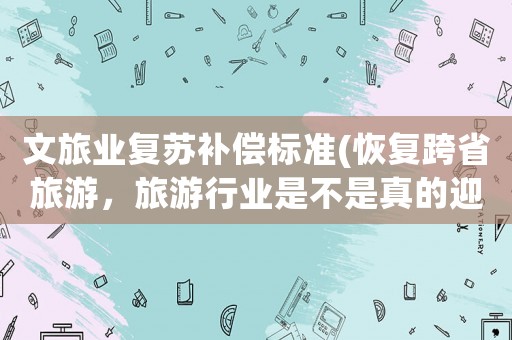 文旅業(yè)復(fù)蘇補(bǔ)償標(biāo)準(zhǔn)(恢復(fù)跨省旅游，旅游行業(yè)是不是真的迎來(lái)了復(fù)蘇？)