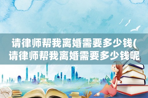 請律師幫我離婚需要多少錢(請律師幫我離婚需要多少錢呢)