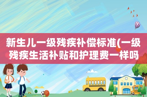 新生兒一級殘疾補償標準(一級殘疾生活補貼和護理費一樣嗎？)