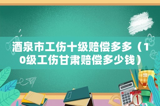 酒泉市工傷十級賠償多多（10級工傷甘肅賠償多少錢）
