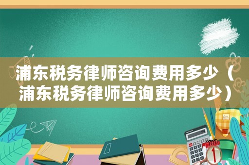 浦東稅務律師咨詢費用多少（浦東稅務律師咨詢費用多少）