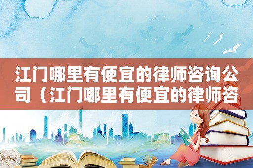 江門哪里有便宜的律師咨詢公司（江門哪里有便宜的律師咨詢）