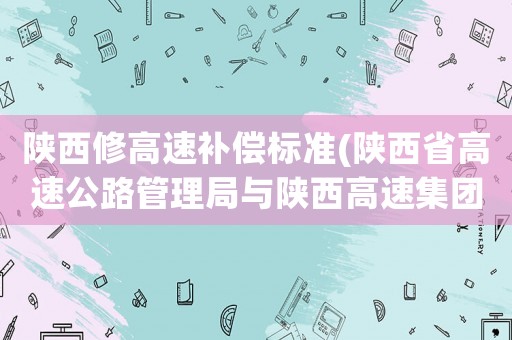 陜西修高速補償標準(陜西省高速公路管理局與陜西高速集團是什么關系？)