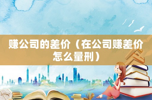 賺公司的差價（在公司賺差價怎么量刑）