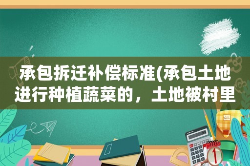 承包拆遷補償標準(承包土地進行種植蔬菜的，土地被村里征用了，作為承包的有哪些補償可以拿？)