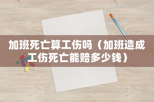 加班死亡算工傷嗎（加班造成工傷死亡能賠多少錢）