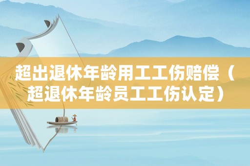 超出退休年齡用工工傷賠償（超退休年齡員工工傷認定）