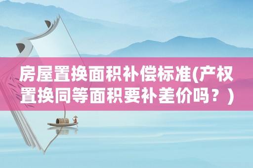 房屋置換面積補償標準(產權置換同等面積要補差價嗎？)