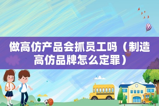 做高仿產品會抓員工嗎（制造高仿品牌怎么定罪）