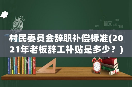 村民委員會辭職補(bǔ)償標(biāo)準(zhǔn)(2021年老板辭工補(bǔ)貼是多少？)