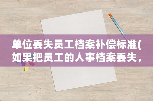 單位丟失員工檔案補償標準(如果把員工的人事檔案丟失，應承擔什么樣的責任)
