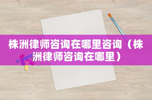 株洲律師咨詢在哪里咨詢（株洲律師咨詢在哪里）