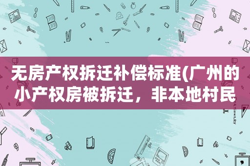 無房產權拆遷補償標準(廣州的小產權房被拆遷，非本地村民的房主能獲得怎樣的賠償呢)
