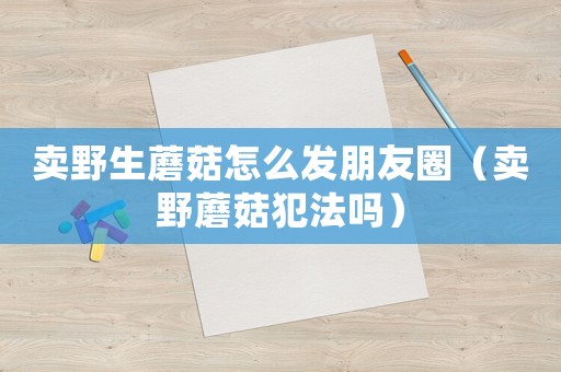 賣野生蘑菇怎么發(fā)朋友圈（賣野蘑菇犯法嗎）