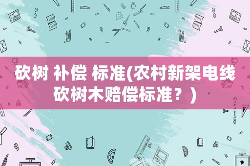 砍樹(shù) 補(bǔ)償 標(biāo)準(zhǔn)(農(nóng)村新架電線砍樹(shù)木賠償標(biāo)準(zhǔn)？)