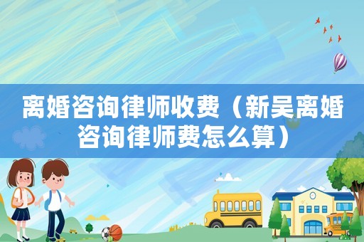離婚咨詢律師收費（新吳離婚咨詢律師費怎么算）