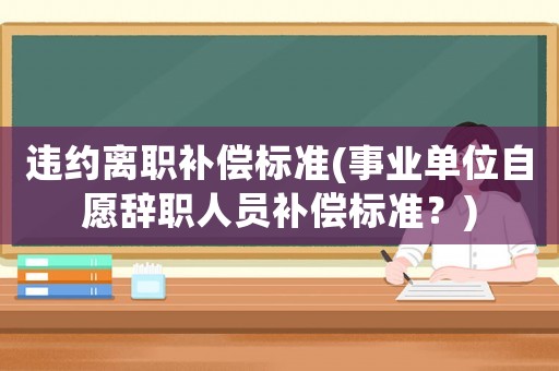 違約離職補償標準(事業單位自愿辭職人員補償標準？)