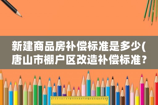 新建商品房補償標準是多少(唐山市棚戶區(qū)改造補償標準？)