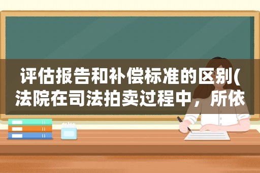 評估報告和補(bǔ)償標(biāo)準(zhǔn)的區(qū)別(法院在司法拍賣過程中，所依據(jù)的評估報告確認(rèn)是無效的話，拍賣是否有效？)