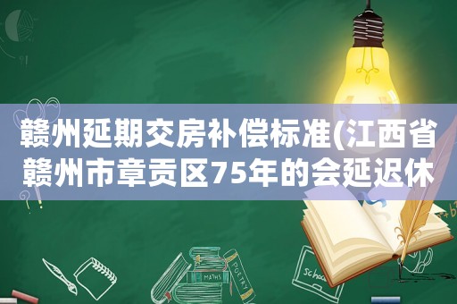 贛州延期交房補(bǔ)償標(biāo)準(zhǔn)(江西省贛州市章貢區(qū)75年的會(huì)延遲休么？)