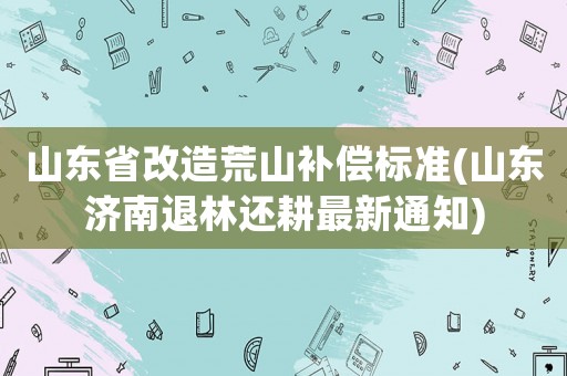 山東省改造荒山補償標準(山東濟南退林還耕最新通知)