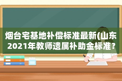煙臺宅基地補償標準最新(山東2021年教師遺屬補助金標準？)