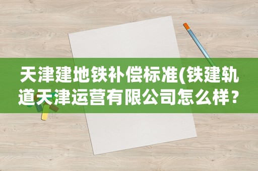 天津建地鐵補償標準(鐵建軌道天津運營有限公司怎么樣？)